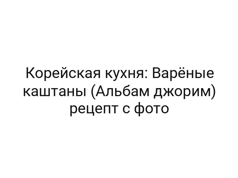 Корейская кухня: Варёные каштаны (Альбам джорим) рецепт с фото