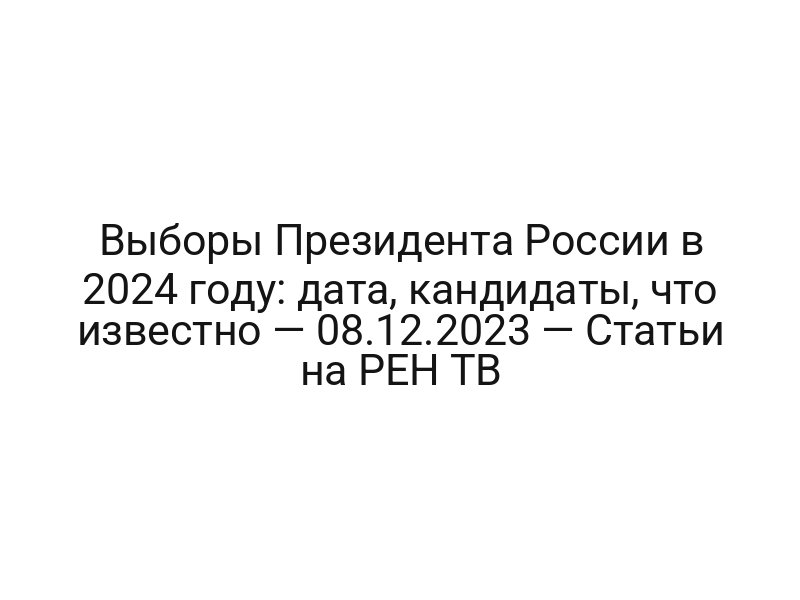 Выборы Президента России в 2024 году: дата, кандидаты, что известно — 08.12.2023 — Статьи на РЕН ТВ