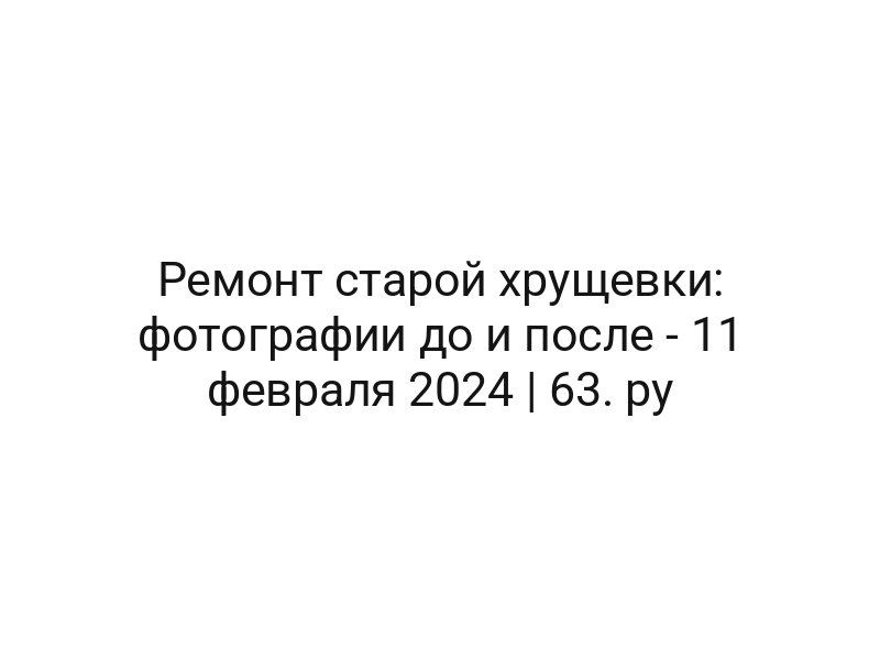 Ремонт старой хрущевки: фотографии до и после — 11 февраля 2024 | 63. ру