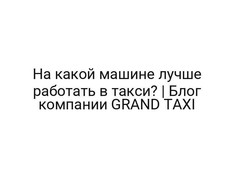 На какой машине лучше работать в такси? | Блог компании GRAND TAXI