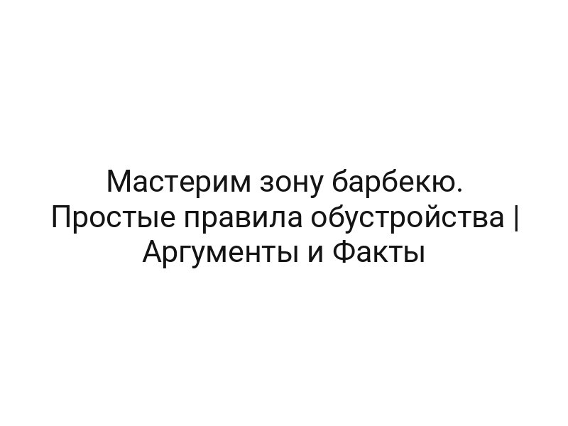 Мастерим зону барбекю. Простые правила обустройства | Аргументы и Факты